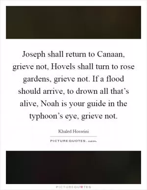 Joseph shall return to Canaan, grieve not, Hovels shall turn to rose gardens, grieve not. If a flood should arrive, to drown all that’s alive, Noah is your guide in the typhoon’s eye, grieve not Picture Quote #1