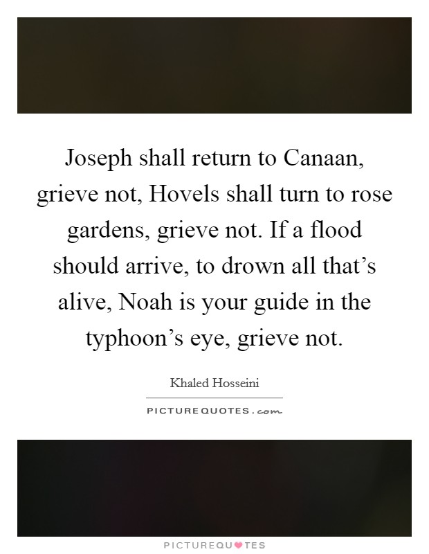 Joseph shall return to Canaan, grieve not, Hovels shall turn to rose gardens, grieve not. If a flood should arrive, to drown all that's alive, Noah is your guide in the typhoon's eye, grieve not Picture Quote #1