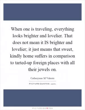 When one is traveling, everything looks brighter and lovelier. That does not mean it IS brighter and lovelier; it just means that sweet, kindly home suffers in comparison to tarted-up foreign places with all their jewels on Picture Quote #1