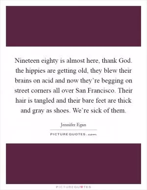 Nineteen eighty is almost here, thank God. the hippies are getting old, they blew their brains on acid and now they’re begging on street corners all over San Francisco. Their hair is tangled and their bare feet are thick and gray as shoes. We’re sick of them Picture Quote #1