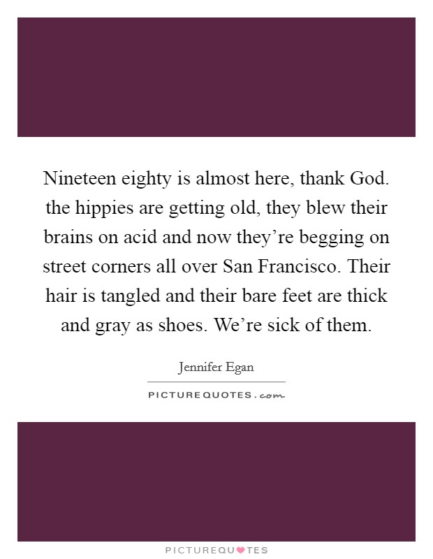 Nineteen eighty is almost here, thank God. the hippies are getting old, they blew their brains on acid and now they're begging on street corners all over San Francisco. Their hair is tangled and their bare feet are thick and gray as shoes. We're sick of them Picture Quote #1