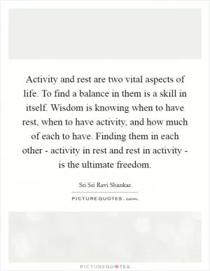 Activity and rest are two vital aspects of life. To find a balance in them is a skill in itself. Wisdom is knowing when to have rest, when to have activity, and how much of each to have. Finding them in each other - activity in rest and rest in activity - is the ultimate freedom Picture Quote #1