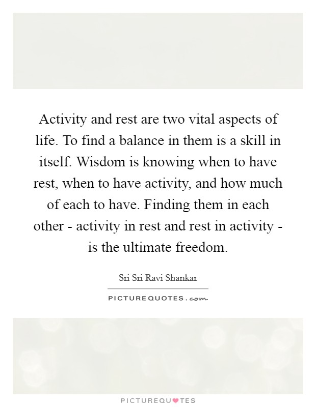 Activity and rest are two vital aspects of life. To find a balance in them is a skill in itself. Wisdom is knowing when to have rest, when to have activity, and how much of each to have. Finding them in each other - activity in rest and rest in activity - is the ultimate freedom Picture Quote #1