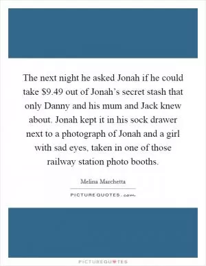 The next night he asked Jonah if he could take $9.49 out of Jonah’s secret stash that only Danny and his mum and Jack knew about. Jonah kept it in his sock drawer next to a photograph of Jonah and a girl with sad eyes, taken in one of those railway station photo booths Picture Quote #1