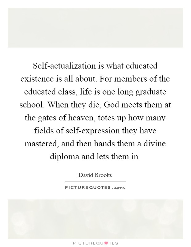 Self-actualization is what educated existence is all about. For members of the educated class, life is one long graduate school. When they die, God meets them at the gates of heaven, totes up how many fields of self-expression they have mastered, and then hands them a divine diploma and lets them in Picture Quote #1