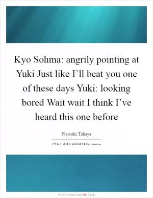 Kyo Sohma: angrily pointing at Yuki Just like I’ll beat you one of these days Yuki: looking bored Wait wait I think I’ve heard this one before Picture Quote #1