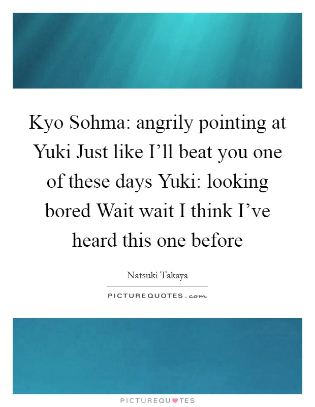 Kyo Sohma: angrily pointing at Yuki Just like I'll beat you one of these days Yuki: looking bored Wait wait I think I've heard this one before Picture Quote #1