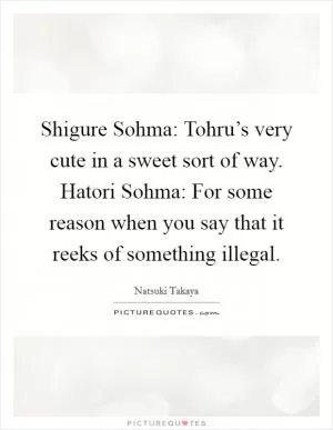 Shigure Sohma: Tohru’s very cute in a sweet sort of way. Hatori Sohma: For some reason when you say that it reeks of something illegal Picture Quote #1