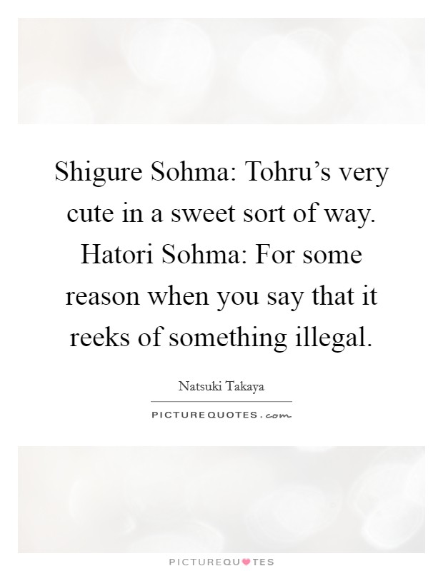 Shigure Sohma: Tohru's very cute in a sweet sort of way. Hatori Sohma: For some reason when you say that it reeks of something illegal Picture Quote #1