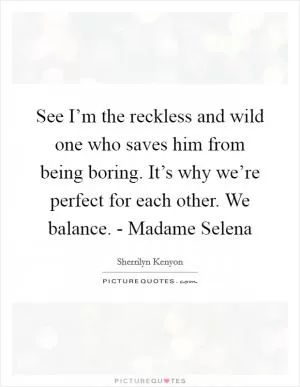 See I’m the reckless and wild one who saves him from being boring. It’s why we’re perfect for each other. We balance. - Madame Selena Picture Quote #1