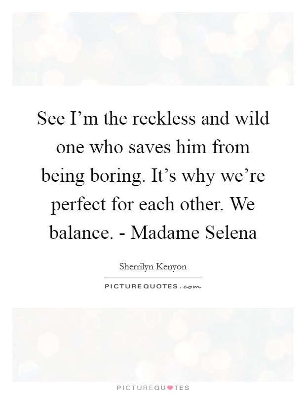 See I'm the reckless and wild one who saves him from being boring. It's why we're perfect for each other. We balance. - Madame Selena Picture Quote #1