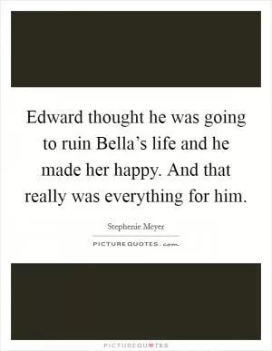 Edward thought he was going to ruin Bella’s life and he made her happy. And that really was everything for him Picture Quote #1
