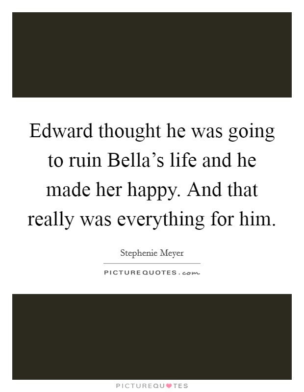 Edward thought he was going to ruin Bella's life and he made her happy. And that really was everything for him Picture Quote #1