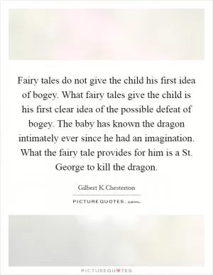 Fairy tales do not give the child his first idea of bogey. What fairy tales give the child is his first clear idea of the possible defeat of bogey. The baby has known the dragon intimately ever since he had an imagination. What the fairy tale provides for him is a St. George to kill the dragon Picture Quote #1