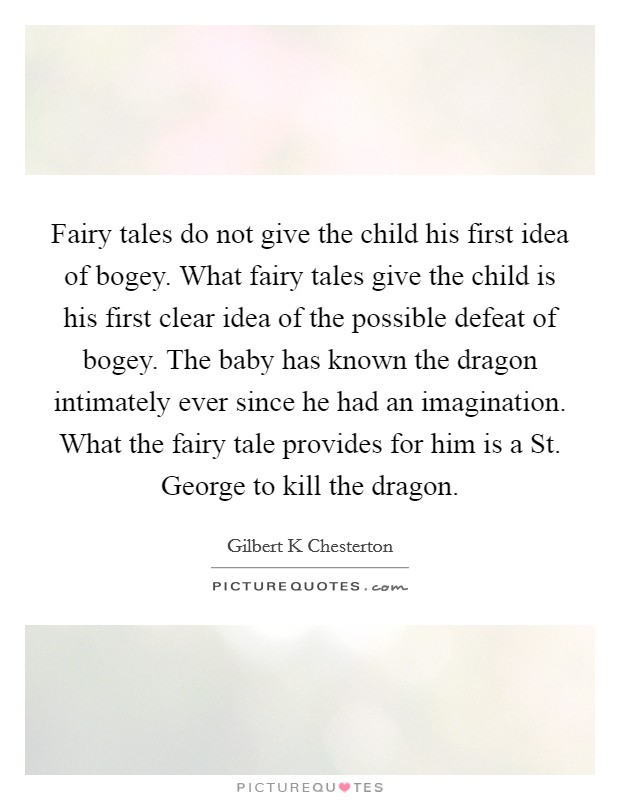 Fairy tales do not give the child his first idea of bogey. What fairy tales give the child is his first clear idea of the possible defeat of bogey. The baby has known the dragon intimately ever since he had an imagination. What the fairy tale provides for him is a St. George to kill the dragon Picture Quote #1