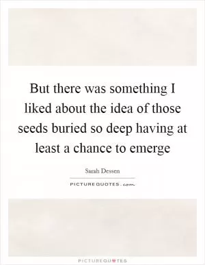 But there was something I liked about the idea of those seeds buried so deep having at least a chance to emerge Picture Quote #1