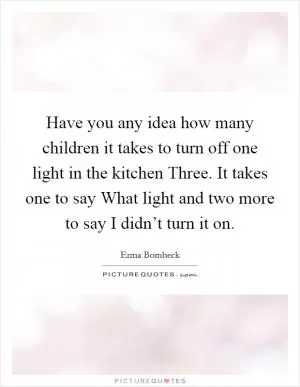 Have you any idea how many children it takes to turn off one light in the kitchen Three. It takes one to say What light and two more to say I didn’t turn it on Picture Quote #1