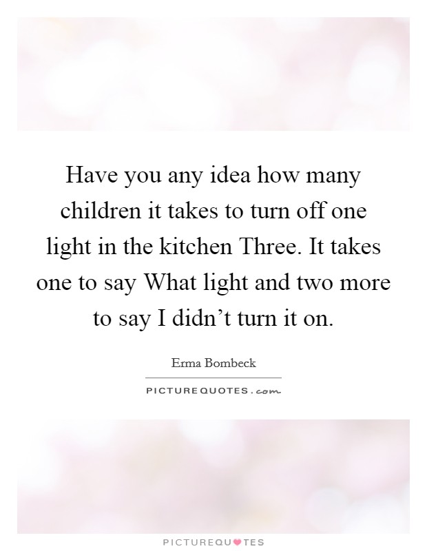 Have you any idea how many children it takes to turn off one light in the kitchen Three. It takes one to say What light and two more to say I didn't turn it on Picture Quote #1