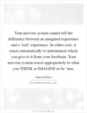 Your nervous system cannot tell the difference between an imagined experience and a ‘real’ experience. In either case, it reacts automatically to information which you give to it from your forebrain. Your nervous system reacts appropriately to what you THINK or IMAGINE to be ‘true Picture Quote #1