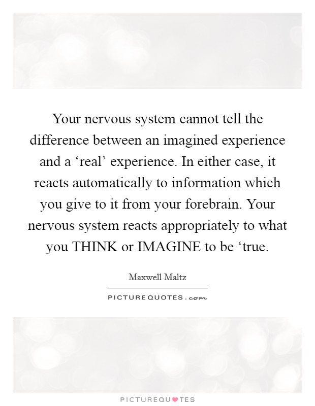 Your nervous system cannot tell the difference between an imagined experience and a ‘real' experience. In either case, it reacts automatically to information which you give to it from your forebrain. Your nervous system reacts appropriately to what you THINK or IMAGINE to be ‘true Picture Quote #1