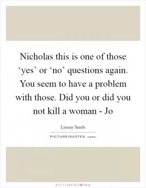 Nicholas this is one of those ‘yes’ or ‘no’ questions again. You seem to have a problem with those. Did you or did you not kill a woman - Jo Picture Quote #1