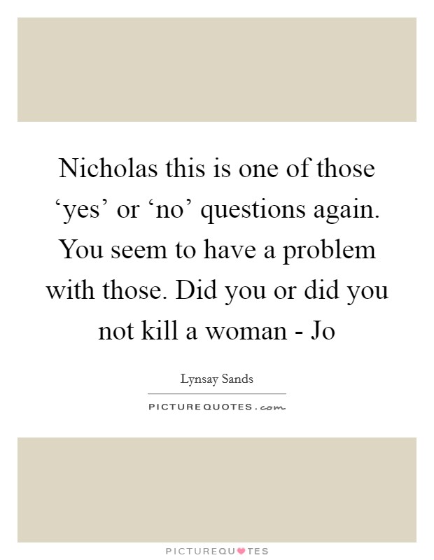 Nicholas this is one of those ‘yes' or ‘no' questions again. You seem to have a problem with those. Did you or did you not kill a woman - Jo Picture Quote #1