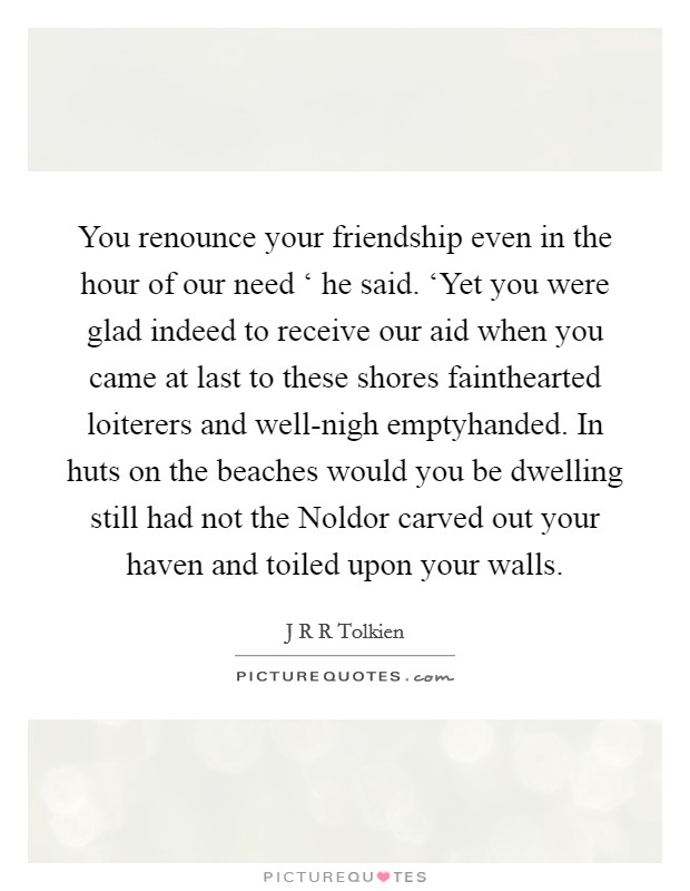 You renounce your friendship even in the hour of our need ‘ he said. ‘Yet you were glad indeed to receive our aid when you came at last to these shores fainthearted loiterers and well-nigh emptyhanded. In huts on the beaches would you be dwelling still had not the Noldor carved out your haven and toiled upon your walls Picture Quote #1