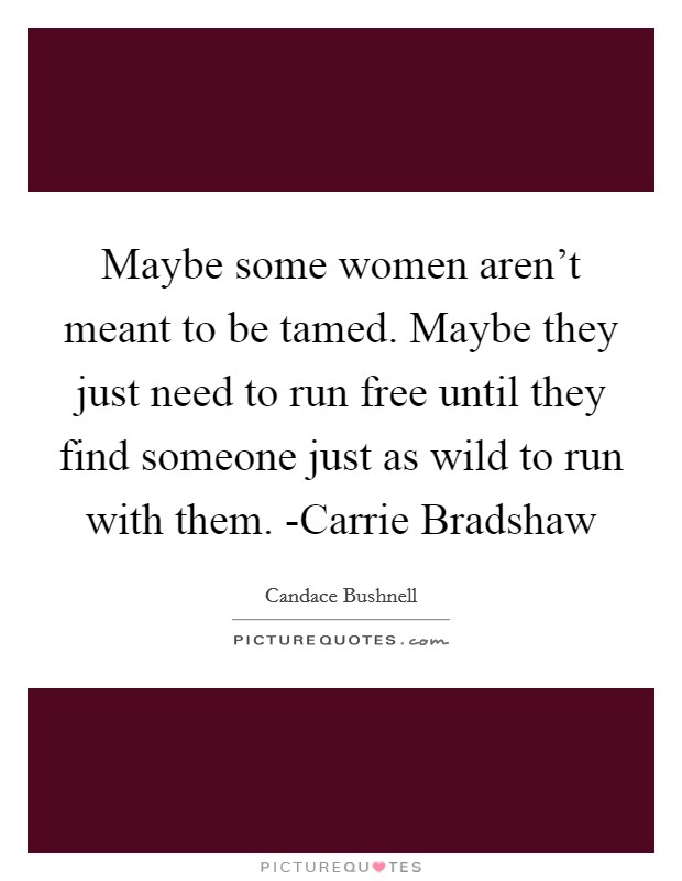 Maybe some women aren't meant to be tamed. Maybe they just need to run free until they find someone just as wild to run with them. -Carrie Bradshaw Picture Quote #1
