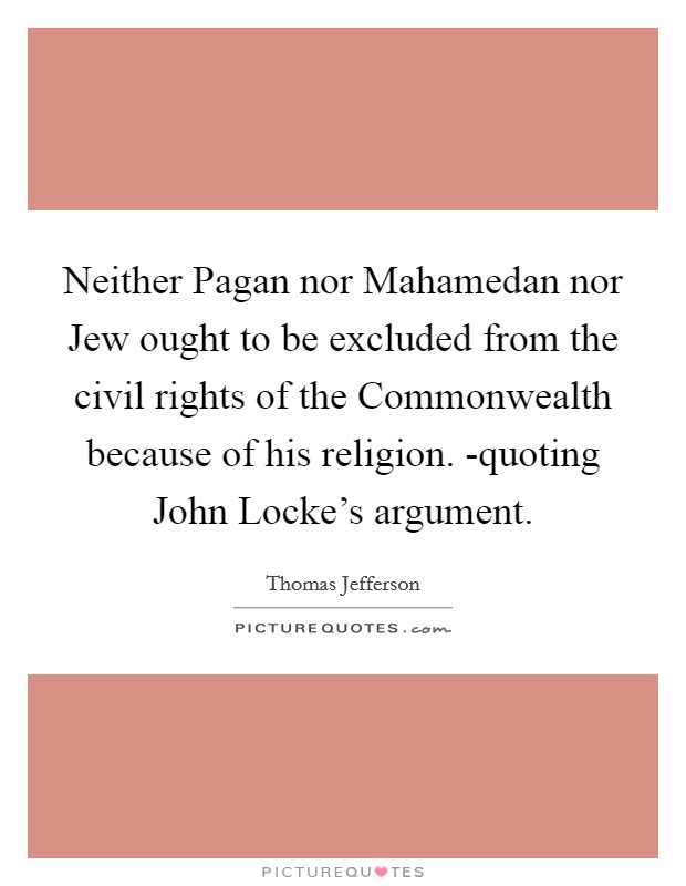 Neither Pagan nor Mahamedan nor Jew ought to be excluded from the civil rights of the Commonwealth because of his religion. -quoting John Locke's argument Picture Quote #1