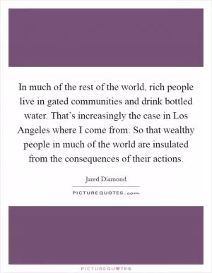 In much of the rest of the world, rich people live in gated communities and drink bottled water. That’s increasingly the case in Los Angeles where I come from. So that wealthy people in much of the world are insulated from the consequences of their actions Picture Quote #1