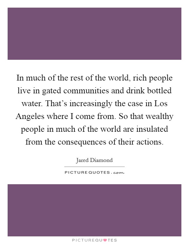 In much of the rest of the world, rich people live in gated communities and drink bottled water. That's increasingly the case in Los Angeles where I come from. So that wealthy people in much of the world are insulated from the consequences of their actions Picture Quote #1