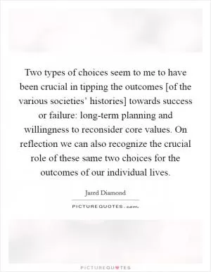 Two types of choices seem to me to have been crucial in tipping the outcomes [of the various societies’ histories] towards success or failure: long-term planning and willingness to reconsider core values. On reflection we can also recognize the crucial role of these same two choices for the outcomes of our individual lives Picture Quote #1