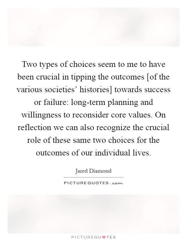 Two types of choices seem to me to have been crucial in tipping the outcomes [of the various societies' histories] towards success or failure: long-term planning and willingness to reconsider core values. On reflection we can also recognize the crucial role of these same two choices for the outcomes of our individual lives Picture Quote #1