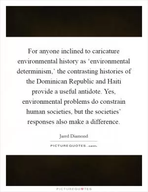 For anyone inclined to caricature environmental history as ‘environmental determinism,’ the contrasting histories of the Dominican Republic and Haiti provide a useful antidote. Yes, environmental problems do constrain human societies, but the societies’ responses also make a difference Picture Quote #1