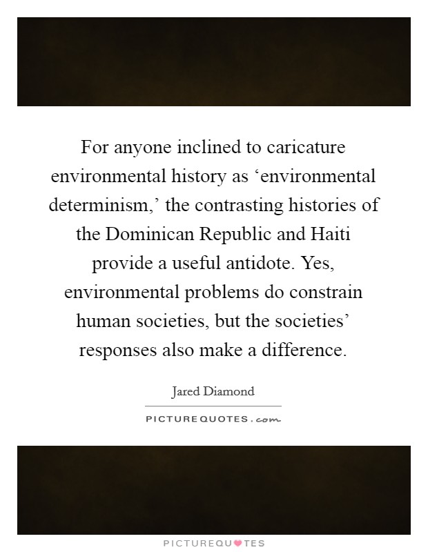 For anyone inclined to caricature environmental history as ‘environmental determinism,' the contrasting histories of the Dominican Republic and Haiti provide a useful antidote. Yes, environmental problems do constrain human societies, but the societies' responses also make a difference Picture Quote #1