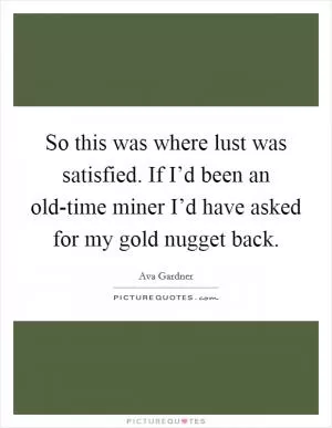 So this was where lust was satisfied. If I’d been an old-time miner I’d have asked for my gold nugget back Picture Quote #1
