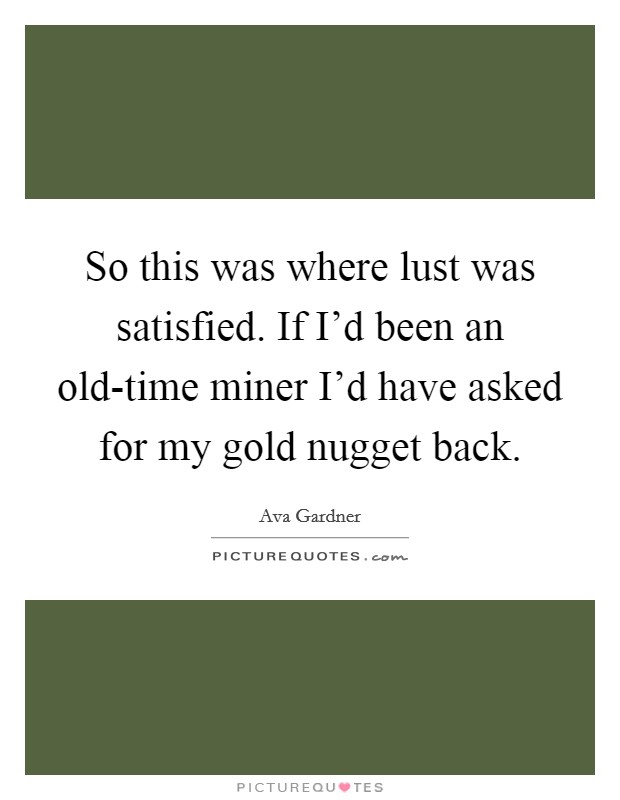 So this was where lust was satisfied. If I'd been an old-time miner I'd have asked for my gold nugget back Picture Quote #1