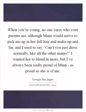 When you’re young, no one cares who your parents are, although Mum would arrive to pick me up in her full hair and make-up and fur, and I used to say, ‘Can’t you just dress normally, like all the other mums?’ I wanted her to blend in more, but I’ve always been really proud of Mum - as proud as she is of me Picture Quote #1