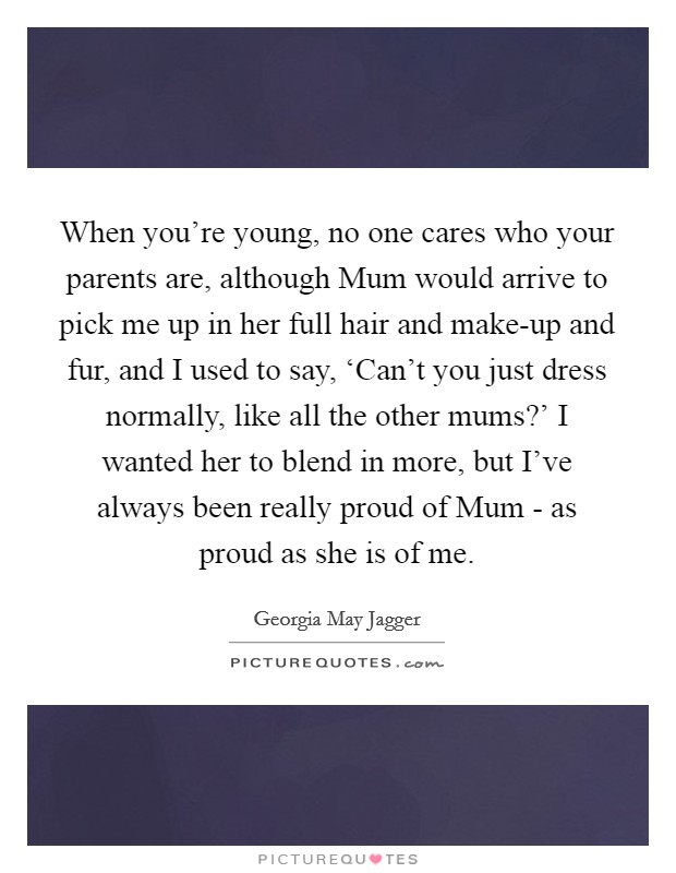 When you're young, no one cares who your parents are, although Mum would arrive to pick me up in her full hair and make-up and fur, and I used to say, ‘Can't you just dress normally, like all the other mums?' I wanted her to blend in more, but I've always been really proud of Mum - as proud as she is of me Picture Quote #1