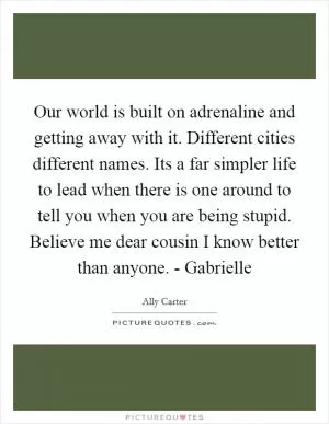 Our world is built on adrenaline and getting away with it. Different cities different names. Its a far simpler life to lead when there is one around to tell you when you are being stupid. Believe me dear cousin I know better than anyone. - Gabrielle Picture Quote #1
