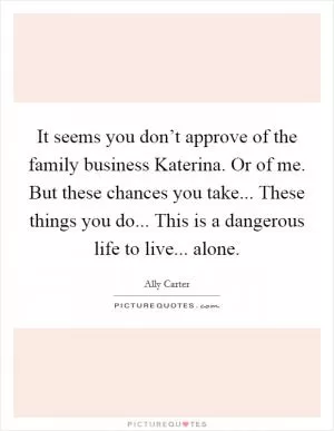 It seems you don’t approve of the family business Katerina. Or of me. But these chances you take... These things you do... This is a dangerous life to live... alone Picture Quote #1