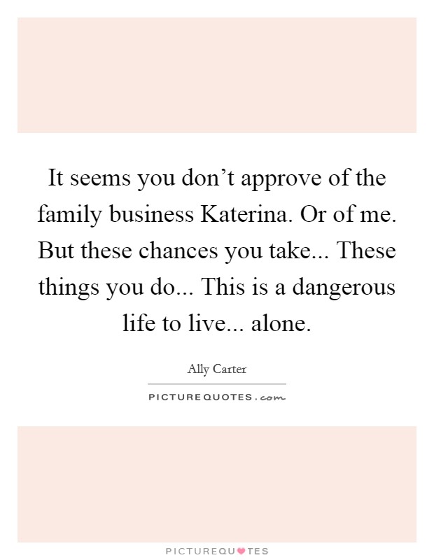 It seems you don't approve of the family business Katerina. Or of me. But these chances you take... These things you do... This is a dangerous life to live... alone Picture Quote #1