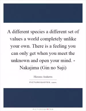 A different species a different set of values a world completely unlike your own. There is a feeling you can only get when you meet the unknown and open your mind. - Nakajima (Gin no Saji) Picture Quote #1