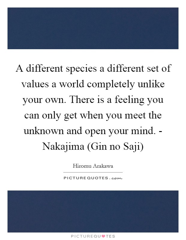 A different species a different set of values a world completely unlike your own. There is a feeling you can only get when you meet the unknown and open your mind. - Nakajima (Gin no Saji) Picture Quote #1