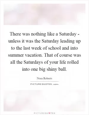 There was nothing like a Saturday - unless it was the Saturday leading up to the last week of school and into summer vacation. That of course was all the Saturdays of your life rolled into one big shiny ball Picture Quote #1