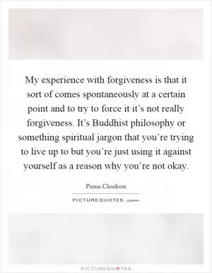 My experience with forgiveness is that it sort of comes spontaneously at a certain point and to try to force it it’s not really forgiveness. It’s Buddhist philosophy or something spiritual jargon that you’re trying to live up to but you’re just using it against yourself as a reason why you’re not okay Picture Quote #1