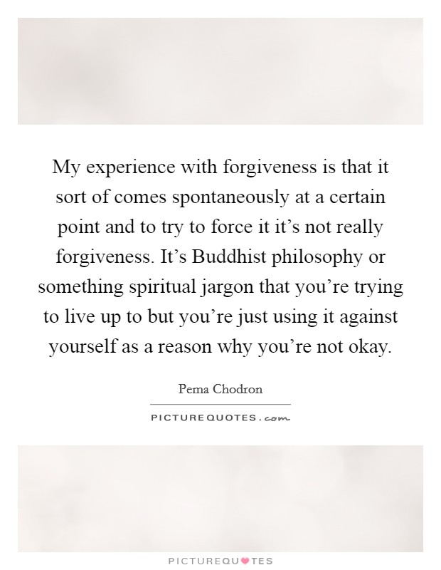 My experience with forgiveness is that it sort of comes spontaneously at a certain point and to try to force it it's not really forgiveness. It's Buddhist philosophy or something spiritual jargon that you're trying to live up to but you're just using it against yourself as a reason why you're not okay Picture Quote #1