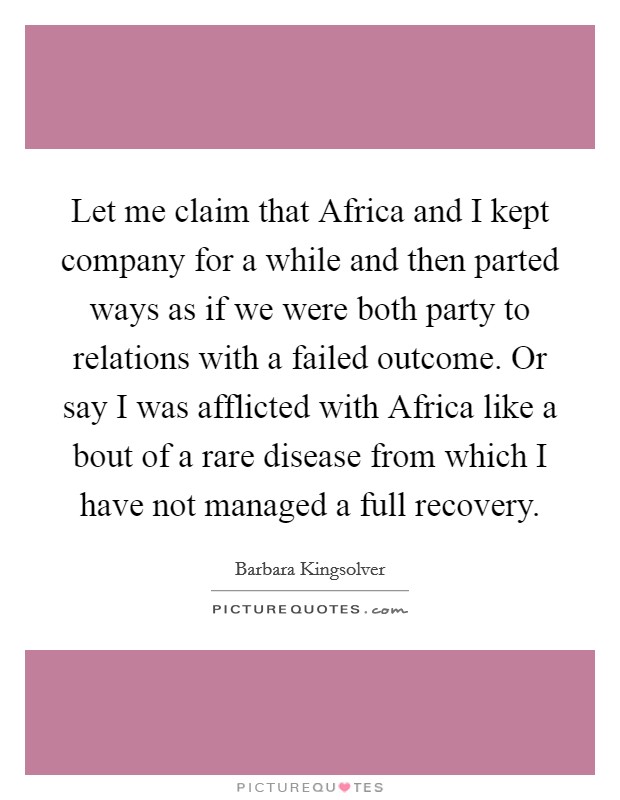 Let me claim that Africa and I kept company for a while and then parted ways as if we were both party to relations with a failed outcome. Or say I was afflicted with Africa like a bout of a rare disease from which I have not managed a full recovery Picture Quote #1