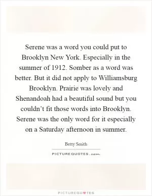 Serene was a word you could put to Brooklyn New York. Especially in the summer of 1912. Somber as a word was better. But it did not apply to Williamsburg Brooklyn. Prairie was lovely and Shenandoah had a beautiful sound but you couldn’t fit those words into Brooklyn. Serene was the only word for it especially on a Saturday afternoon in summer Picture Quote #1