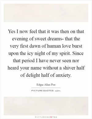 Yes I now feel that it was then on that evening of sweet dreams- that the very first dawn of human love burst upon the icy night of my spirit. Since that period I have never seen nor heard your name without a shiver half of delight half of anxiety Picture Quote #1